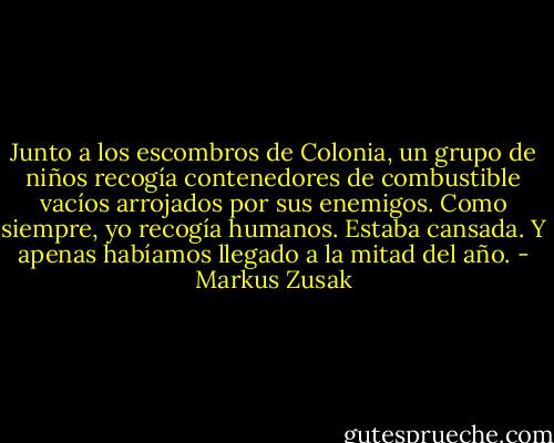 Junto a los escombros de Colonia, un grupo de niños recogía contenedores de combustible vacíos arrojados por sus enemigos. Como siempre, yo recogía humanos. Estaba cansada. Y apenas habíamos llegado a la mitad del año. - Markus Zusak