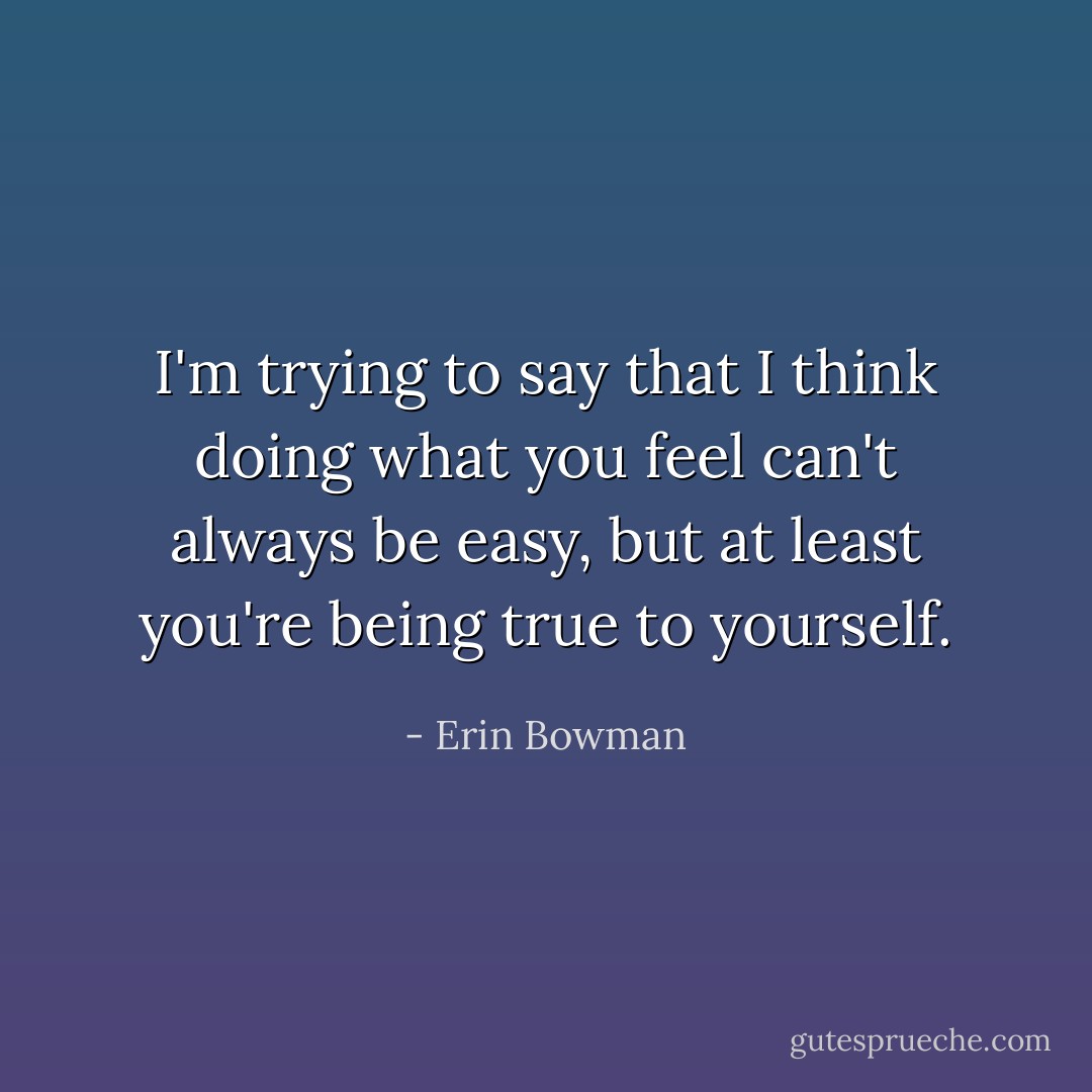 I'm trying to say that I think doing what you feel can't always be easy, but at least you're being true to yourself. - Erin Bowman