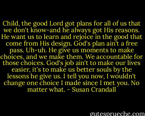 Child, the good Lord got plans for all of us that we don't know-and he always got His reasons. He want us to learn and rejoice in the good that come from His design.<br />God's plan ain't a free pass. Uh-uh. He give us moments to make choices, and we make them. We accountable for those choices. God's job ain't to make our lives easier, it's to make us better souls by the lessons he give us. I tell you now, I wouldn't change one choice I made since I met you. No matter what. - Susan Crandall