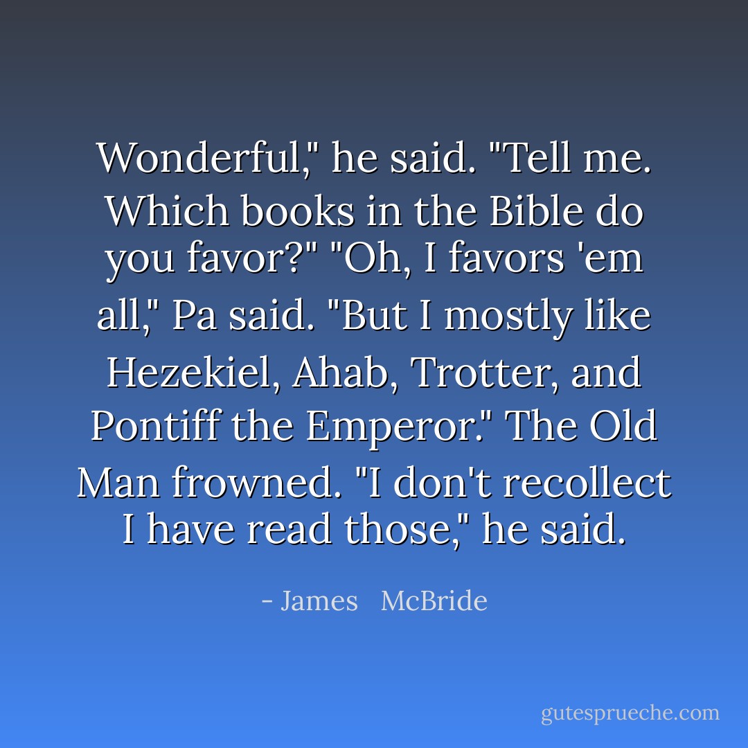 Wonderful," he said. "Tell me. Which books in the Bible do you favor?"<br />"Oh, I favors 'em all," Pa said. "But I mostly like Hezekiel, Ahab, Trotter, and Pontiff the Emperor."<br />The Old Man frowned. "I don't recollect I have read those," he said. - James   McBride