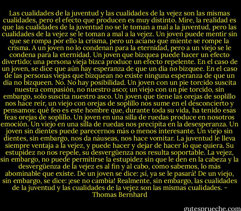 Las cualidades de la juventud y las cualidades de la vejez son las mismas cualidades, pero el efecto que producen es muy distinto. Mire, la realidad es que las cualidades de la juventud no se le toman a mal a la juventud, pero las cualidades de la vejez se le toman a mal a la vejez. Un joven puede mentir sin que se rompa por ello la crisma, pero un aciano que miente se rompe la crisma. A un joven no lo condenan para la eternidad, pero a un viejo se le condena para la eternidad. Un joven que bizquea puede hacer un efecto divertido; una persona vieja bizca produce un efecto repelente. En el caso de un joven, se dice que aún hay esperanza de que un día no bizquee. En el caso de las personas viejas que bizquean no existe ninguna esperanza de que un día no bizqueen. No. No hay posibilidad. Un joven con un pie torcido suscita nuestra compasión, no nuestro asco; un viejo con un pie torcido, sin embargo, solo suscita nuestro asco. Un joven que tiene las orejas de soplillo nos hace reír, un viejo con orejas de soplillo nos sume en el desconcierto y pensamos: qué feo es este hombre que, durante toda su vida, ha tenido esas feas orejas de soplillo. Un joven en una silla de ruedas produce en nosotros emoción. Un viejo en una silla de ruedas nos precipita en la desesperanza. Un joven sin dientes puede parecernos más o menos interesante. Un viejo sin dientes, sin embargo, nos da náuseas, nos hace vomitar. La juventud le lleva siempre ventaja a la vejez, y puede hacer y dejar de hacer lo que quiera. Su estupidez no nos repele, su desvergüenza nos resulta soportable. La vejez, sin embargo, no puede permitirse la estupidez sin que le den en la cabeza y la desvergüenza de la vejez es al fin y al cabo, como sabemos, lo más abominable que existe. De un joven se dice: ¡sí, ya se le pasará! De un viejo, sin embargo, se dice: ¡ese no cambia! Realmente, sin embargo, las cualidades de la juventud y las cualidades de la vejez son las mismas cualidades. - Thomas Bernhard