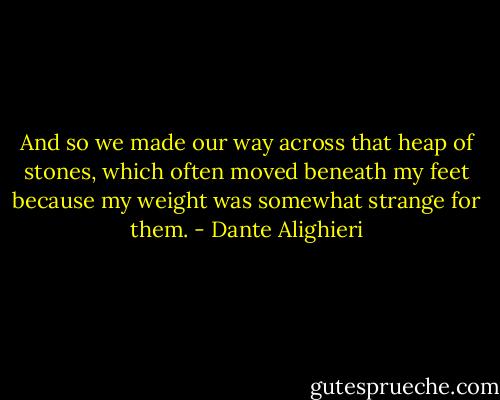 And so we made our way across that heap of stones, which often moved beneath my feet because my weight was somewhat strange for them. - Dante Alighieri