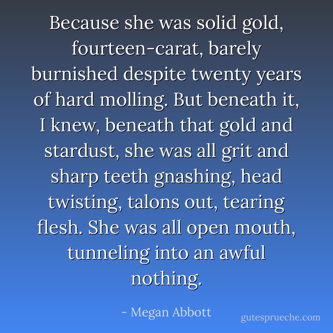 Because she was solid gold, fourteen-carat, barely burnished despite twenty years of hard molling. But beneath it, I knew, beneath that gold and stardust, she was all grit and sharp teeth gnashing, head twisting, talons out, tearing flesh. She was all open mouth, tunneling into an awful nothing. - Megan Abbott