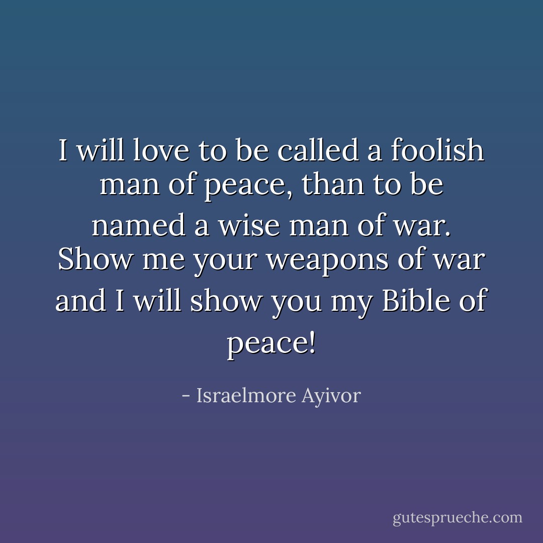 I will love to be called a foolish man of peace, than to be named a wise man of war. Show me your weapons of war and I will show you my Bible of peace! - Israelmore Ayivor