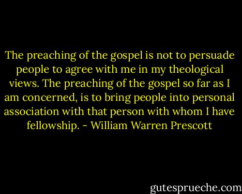 The preaching of the gospel is not to persuade people to agree with me in my theological views. The preaching of the gospel so far as I am concerned, is to bring people into personal association with that person with whom I have fellowship. - William Warren Prescott