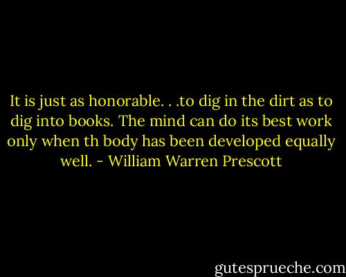 It is just as honorable. . .to dig in the dirt as to dig into books. The mind can do its best work only when th body has been developed equally well. - William Warren Prescott