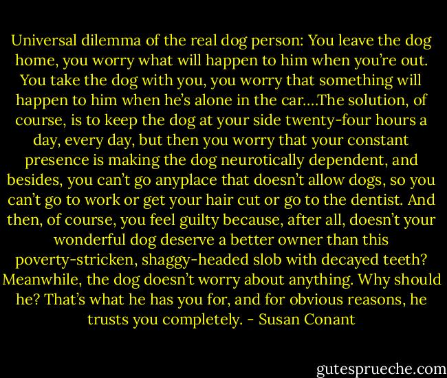 Universal dilemma of the real dog person: You leave the dog home, you worry what will happen to him when you’re out. You take the dog with you, you worry that something will happen to him when he’s alone in the car….The solution, of course, is to keep the dog at your side twenty-four hours a day, every day, but then you worry that your constant presence is making the dog neurotically dependent, and besides, you can’t go anyplace that doesn’t allow dogs, so you can’t go to work or get your hair cut or go to the dentist. And then, of course, you feel guilty because, after all, doesn’t your wonderful dog deserve a better owner than this poverty-stricken, shaggy-headed slob with decayed teeth? Meanwhile, the dog doesn’t worry about anything. Why should he? That’s what he has you for, and for obvious reasons, he trusts you completely. - Susan Conant