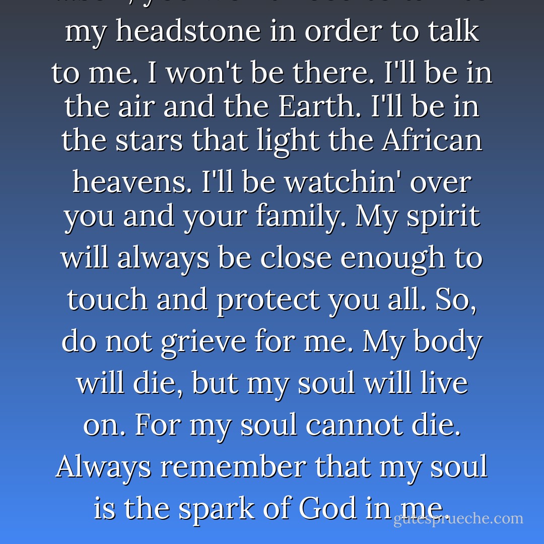 ...son, you won't need to talk to my headstone in order to talk to me. I won't be there. I'll be in the air and the Earth. I'll be in the stars that light the African heavens. I'll be watchin' over you and your family. My spirit will always be close enough to touch and protect you all. So, do not grieve for me. My body will die, but my soul will live on. For my soul cannot die. Always remember that my soul is the spark of God in me. - Randall Robinson