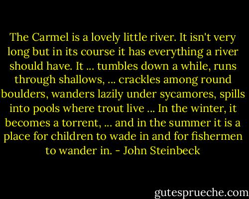 The Carmel is a lovely little river. It isn't very long but in its course it has everything a river should have. It ... tumbles down a while, runs through shallows, ... crackles among round boulders, wanders lazily under sycamores, spills into pools where trout live ... In the winter, it becomes a torrent, ... and in the summer it is a place for children to wade in and for fishermen to wander in. - John Steinbeck