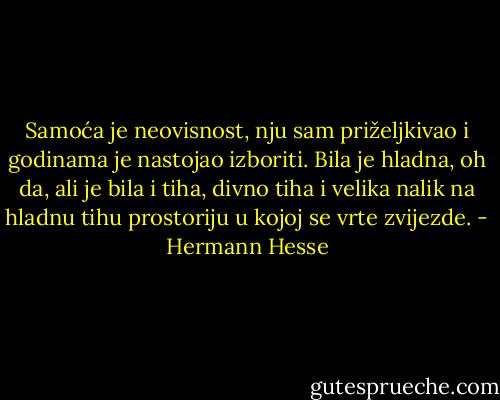 Samoća je neovisnost, nju sam priželjkivao i godinama je nastojao izboriti. Bila je hladna, oh da, ali je bila i tiha, divno tiha i velika nalik na hladnu tihu prostoriju u kojoj se vrte zvijezde. - Hermann Hesse