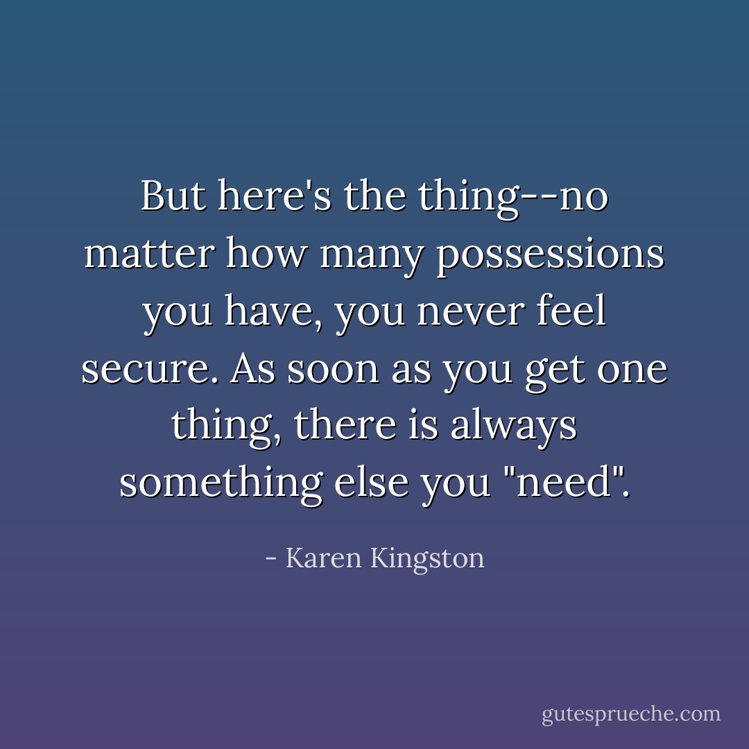 But here's the thing--no matter how many possessions you have, you never feel secure. As soon as you get one thing, there is always something else you "need". - Karen Kingston