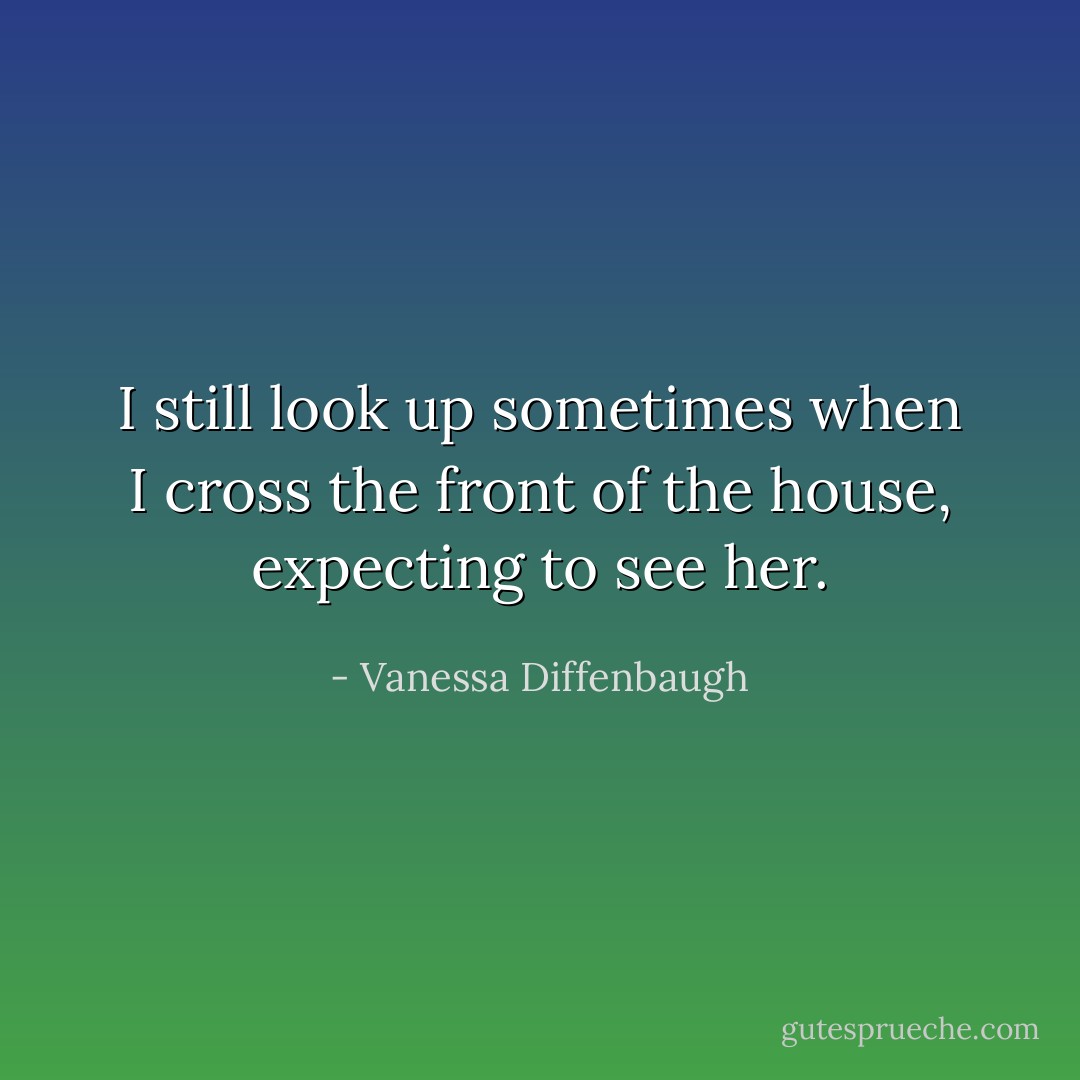 I still look up sometimes when I cross the front of the house, expecting to see her. - Vanessa Diffenbaugh