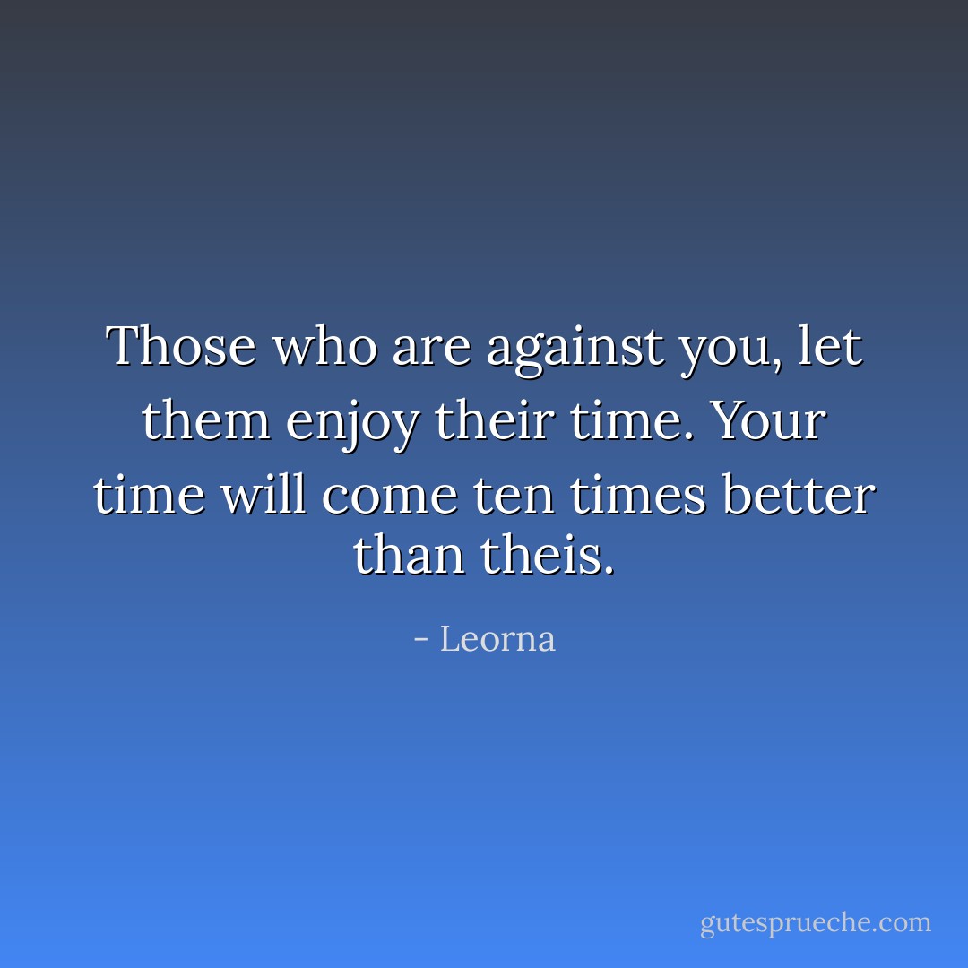 Those who are against you, let them enjoy their time. Your time will come ten times better than theis. - Leorna