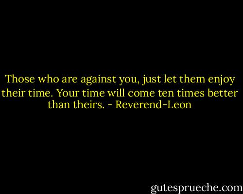 Those who are against you, just let them enjoy their time. Your time will come ten times better than theirs. - Reverend-Leon
