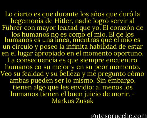 Lo cierto es que durante los años que duró la hegemonía de Hitler, nadie logró servir al Führer con mayor lealtad que yo. El corazón de los humanos no es como el mío. El de los humanos es una línea, mientras que el mío es un círculo y poseo la infinita habilidad de estar en el lugar apropiado en el momento oportuno. La consecuencia es que siempre encuentro humanos en su mejor y en su peor momento. Veo su fealdad y su belleza y me pregunto cómo ambas pueden ser lo mismo. Sin embargo, tienen algo que les envidio: al menos los humanos tienen el buen juicio de morir. - Markus Zusak