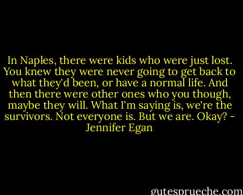 In Naples, there were kids who were just lost. You knew they were never going to get back to what they'd been, or have a normal life. And then there were other ones who you though, maybe they will. What I'm saying is, we're the survivors. Not everyone is. But we are. Okay? - Jennifer Egan