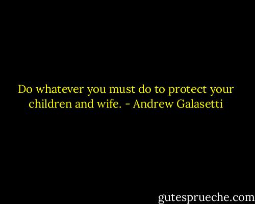 Do whatever you must do to protect your children and wife. - Andrew Galasetti