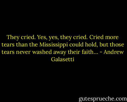 They cried. Yes, yes, they cried. Cried more tears than the Mississippi could hold, but those tears never washed away their faith… - Andrew Galasetti