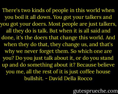 There's two kinds of people in this world when you boil it all down. You got your talkers and you got your doers. Most people are just talkers, all they do is talk. But when it is all said and done, it's the doers that change this world. And when they do that, they change us, and that's why we never forget them. So which one are you? Do you just talk about it, or do you stand up and do something about it? Because believe you me, all the rest of it is just coffee house bullshit. - David Della Rocco