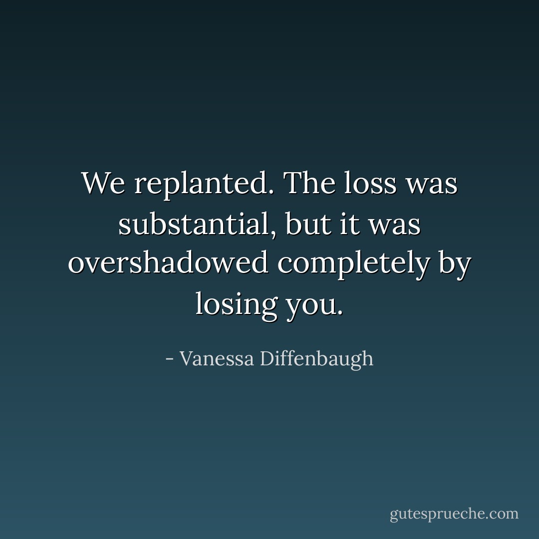 We replanted. The loss was substantial, but it was overshadowed completely by losing you. - Vanessa Diffenbaugh