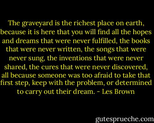 The graveyard is the richest place on earth, because it is here that you will find all the hopes and dreams that were never fulfilled, the books that were never written, the songs that were never sung, the inventions that were never shared, the cures that were never discovered, all because someone was too afraid to take that first step, keep with the problem, or determined to carry out their dream. - Les Brown