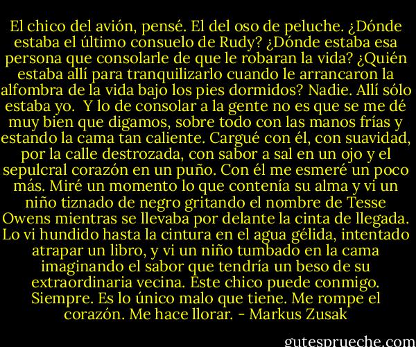 El chico del avión, pensé. El del oso de peluche. ¿Dónde estaba el último consuelo de Rudy? ¿Dónde estaba esa persona que consolarle de que le robaran la vida? ¿Quién estaba allí para tranquilizarlo cuando le arrancaron la alfombra de la vida bajo los pies dormidos?<br />Nadie. Allí sólo estaba yo. <br />Y lo de consolar a la gente no es que se me dé muy bien que digamos, sobre todo con las manos frías y estando la cama tan caliente. Cargué con él, con suavidad, por la calle destrozada, con sabor a sal en un ojo y el sepulcral corazón en un puño. Con él me esmeré un poco más. Miré un momento lo que contenía su alma y vi un niño tiznado de negro gritando el nombre de Tesse Owens mientras se llevaba por delante la cinta de llegada. Lo vi hundido hasta la cintura en el agua gélida, intentado atrapar un libro, y vi un niño tumbado en la cama imaginando el sabor que tendría un beso de su extraordinaria vecina. Este chico puede conmigo. Siempre. Es lo único malo que tiene. Me rompe el corazón. Me hace llorar. - Markus Zusak