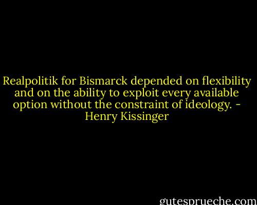 Realpolitik for Bismarck depended on flexibility and on the ability to exploit every available option without the constraint of ideology. - Henry Kissinger