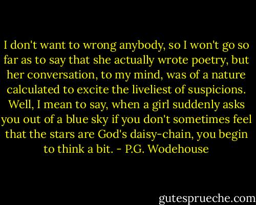 I don't want to wrong anybody, so I won't go so far as to say that she actually wrote poetry, but her conversation, to my mind, was of a nature calculated to excite the liveliest of suspicions. Well, I mean to say, when a girl suddenly asks you out of a blue sky if you don't sometimes feel that the stars are God's daisy-chain, you begin to think a bit. - P.G. Wodehouse