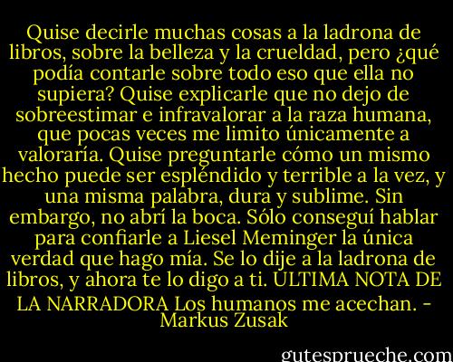 Quise decirle muchas cosas a la ladrona de libros, sobre la belleza y la crueldad, pero ¿qué podía contarle sobre todo eso que ella no supiera? Quise explicarle que no dejo de sobreestimar e infravalorar a la raza humana, que pocas veces me limito únicamente a valoraría. Quise preguntarle cómo un mismo hecho puede ser espléndido y terrible a la vez, y una misma palabra, dura y sublime. Sin embargo, no abrí la boca. Sólo conseguí hablar para confiarle a Liesel Meminger la única verdad que hago mía. Se lo dije a la ladrona de libros, y ahora te lo digo a ti.<br />ÚLTIMA NOTA DE LA NARRADORA<br />Los humanos me acechan. - Markus Zusak
