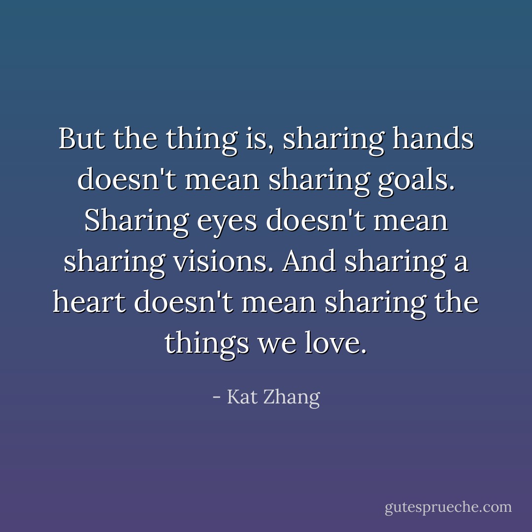 But the thing is, sharing hands doesn't mean sharing goals. Sharing eyes doesn't mean sharing visions. And sharing a heart doesn't mean sharing the things we love. - Kat Zhang