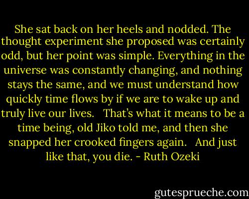 She sat back on her heels and nodded. The thought experiment she proposed was certainly odd, but her point was simple. Everything in the universe was constantly changing, and nothing stays the same, and we must understand how quickly time flows by if we are to wake up and truly live our lives. <br /><br />That’s what it means to be a time being, old Jiko told me, and then she snapped her crooked fingers again. <br /><br />And just like that, you die. - Ruth Ozeki
