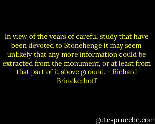 In view of the years of careful study that have been devoted to Stonehenge it may seem unlikely that any more information could be extracted from the monument, or at least from that part of it above ground. - Richard Brinckerhoff