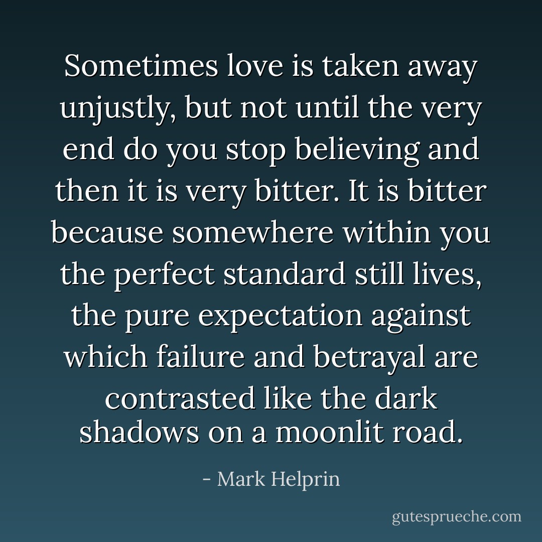 Sometimes love is taken away unjustly, but not until the very end do you stop believing and then it is very bitter. It is bitter because somewhere within you the perfect standard still lives, the pure expectation against which failure and betrayal are contrasted like the dark shadows on a moonlit road. - Mark Helprin