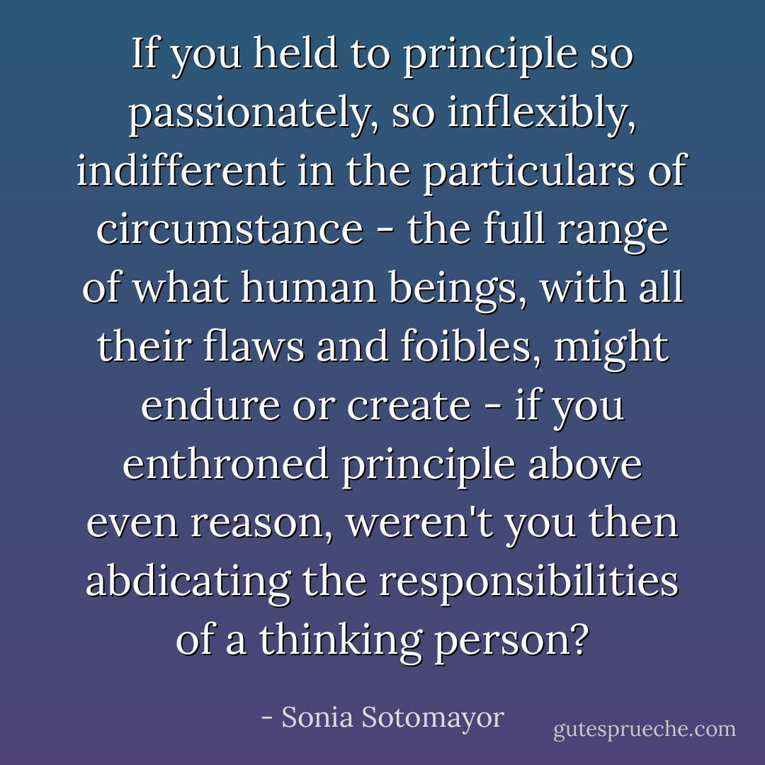 If you held to principle so passionately, so inflexibly, indifferent in the particulars of circumstance - the full range of what human beings, with all their flaws and foibles, might endure or create - if you enthroned principle above even reason, weren't you then abdicating the responsibilities of a thinking person? - Sonia Sotomayor