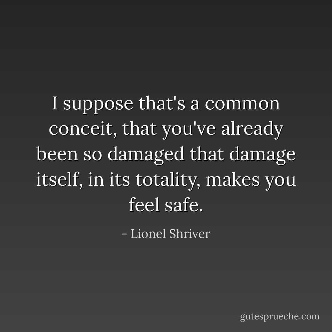 I suppose that's a common conceit, that you've already been so damaged that damage itself, in its totality, makes you feel safe. - Lionel Shriver