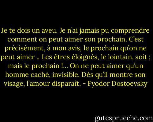 Je te dois un aveu. Je n’ai jamais pu comprendre comment on peut aimer son prochain. C’est précisément, à mon avis, le prochain qu’on ne peut aimer .. Les êtres éloignés, le lointain, soit ; mais le prochain !... On ne peut aimer qu’un homme caché, invisible. Dès qu’il montre son visage, l’amour disparaît. - Fyodor Dostoevsky
