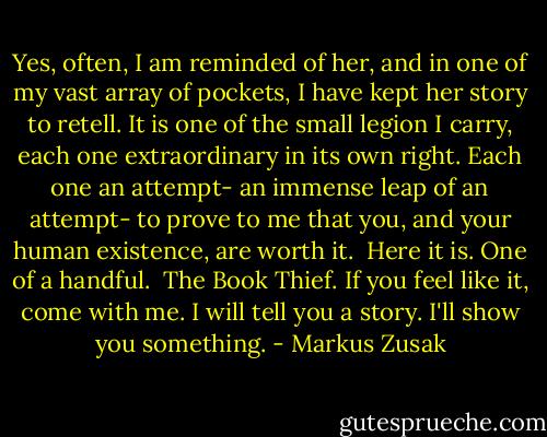 Yes, often, I am reminded of her, and in one of my vast array of pockets, I have kept her story to retell. It is one of the small legion I carry, each one extraordinary in its own right. Each one an attempt- an immense leap of an attempt- to prove to me that you, and your human existence, are worth it. <br />Here it is. One of a handful. <br />The Book Thief.<br />If you feel like it, come with me. I will tell you a story.<br />I'll show you something. - Markus Zusak