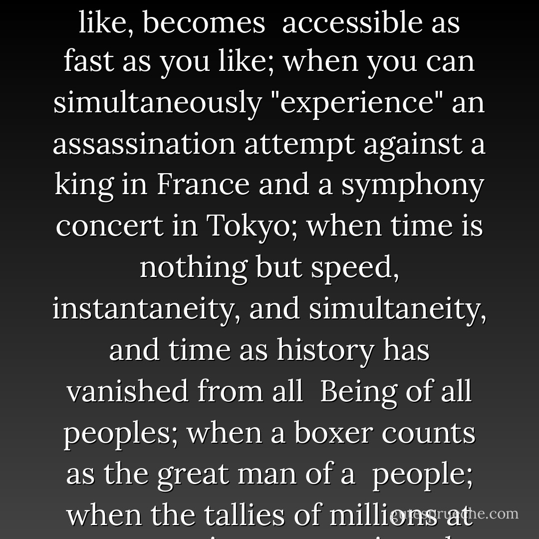 When the farthest corner of the globe has been conquered <br />technologically and can be exploited economically; when any incident you like, in any place you like, at any time you like, becomes <br />accessible as fast as you like; when you can simultaneously "experience" an assassination attempt against a king in France and a symphony concert in Tokyo; when time is nothing but speed, instantaneity, and simultaneity, and time as history has vanished from all <br />Being of all peoples; when a boxer counts as the great man of a <br />people; when the tallies of millions at mass meetings are a triumph; <br />then, yes then, there still looms like a specter over all this uproar the <br />question: what for? — where to? — and what then? - Martin Heidegger