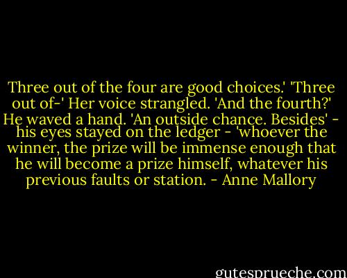 Three out of the four are good choices.'<br />'Three out of-' Her voice strangled. 'And the fourth?'<br />He waved a hand. 'An outside chance. Besides' - his eyes stayed on the ledger - 'whoever the winner, the prize will be immense enough that he will become a prize himself, whatever his previous faults or station. - Anne Mallory