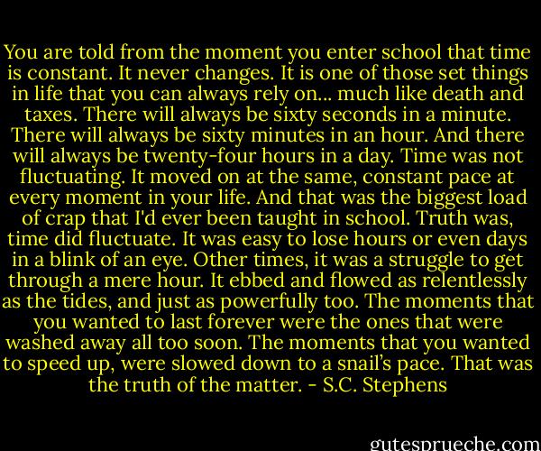 You are told from the moment you enter school that time is constant. It never changes. It is one of those set things in life that you can always rely on... much like death and taxes. There will always be sixty seconds in a minute. There will always be sixty minutes in an hour. And there will always be twenty-four hours in a day. Time was not fluctuating. It moved on at the same, constant pace at every moment in your life. And that was the biggest load of crap that I'd ever been taught in school. Truth was, time did fluctuate. It was easy to lose hours or even days in a blink of an eye. Other times, it was a struggle to get through a mere hour. It ebbed and flowed as relentlessly as the<br />tides, and just as powerfully too. The moments that you wanted to last forever were the ones that were washed away all too soon. The moments that you wanted to speed up, were slowed down to a snail’s pace.<br />That was the truth of the matter. - S.C. Stephens