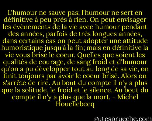 L'humour ne sauve pas; l'humour ne sert en définitive à peu près à rien. On peut envisager les évènements de la vie avec humour pendant des années, parfois de très longues années, dans certains cas on peut adopter une attitude humoristique jusqu'à la fin; mais en définitive la vie vous brise le coeur. Quelles que soient les qualités de courage, de sang froid et d'humour qu'on a pu développer tout au long de sa vie, on finit toujours par avoir le coeur brisé. Alors on s'arrête de rire. Au bout du compte il n'y a plus que la solitude, le froid et le silence. Au bout du compte il n'y a plus que la mort. - Michel Houellebecq