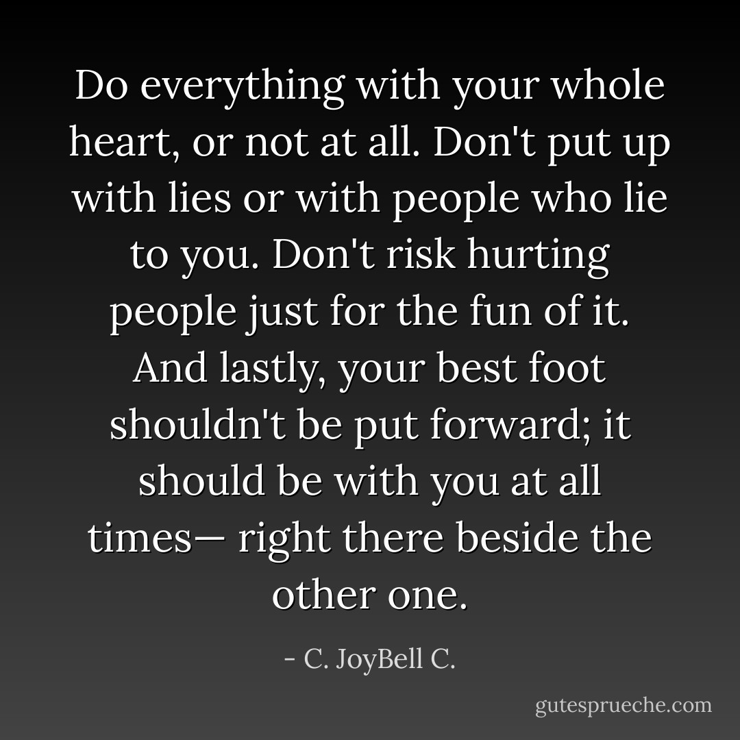 Do everything with your whole heart, or not at all. Don't put up with lies or with people who lie to you. Don't risk hurting people just for the fun of it. And lastly, your best foot shouldn't be put forward; it should be with you at all times— right there beside the other one. - C. JoyBell C.