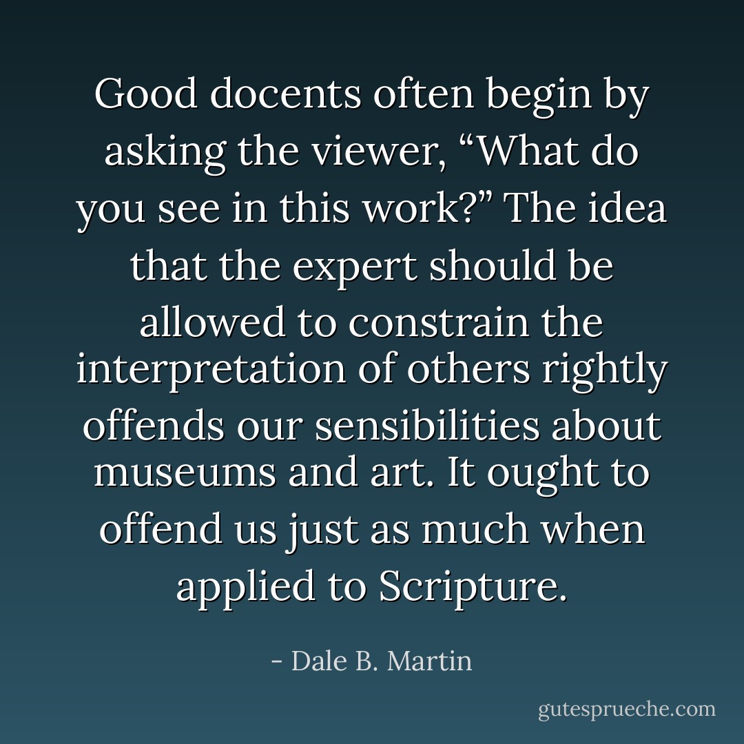 Good docents often begin by asking the viewer, “What do you see in this work?” The idea that the expert should be allowed to constrain the interpretation of others rightly offends our sensibilities about museums and art. It ought to offend us just as much when applied to Scripture. - Dale B. Martin