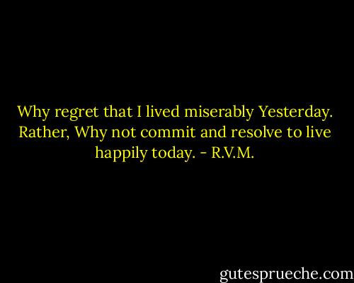 Why regret that I lived miserably Yesterday. Rather, Why not commit and resolve to live happily today. - R.V.M.
