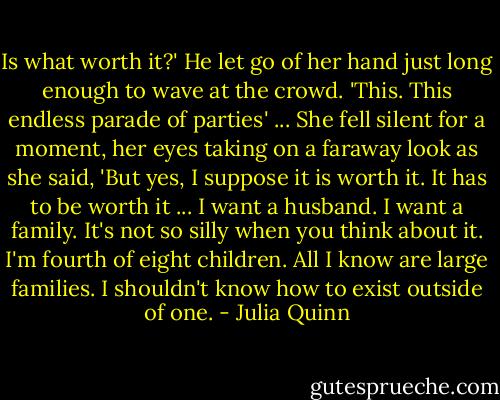Is what worth it?'<br />He let go of her hand just long enough to wave at the crowd. 'This. This endless parade of parties' ...<br />She fell silent for a moment, her eyes taking on a faraway look as she said, 'But yes, I suppose it is worth it. It has to be worth it ... I want a husband. I want a family. It's not so silly when you think about it. I'm fourth of eight children. All I know are large families. I shouldn't know how to exist outside of one. - Julia Quinn