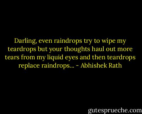 Darling, even raindrops try to wipe my teardrops but your thoughts haul out more tears from my liquid eyes and then teardrops replace raindrops... - Abhishek Rath
