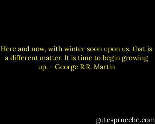 Here and now, with winter soon upon us, that is a different matter. It is time to begin growing up. - George R.R. Martin