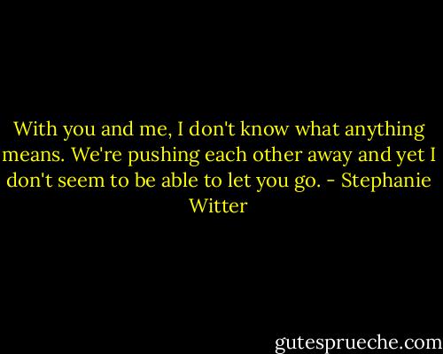 With you and me, I don't know what anything means. We're pushing each other away and yet I don't seem to be able to let you go. - Stephanie Witter
