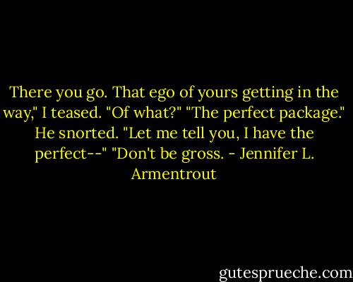 There you go. That ego of yours getting in the way," I teased.<br />"Of what?"<br />"The perfect package."<br />He snorted. "Let me tell you, I have the perfect--"<br />"Don't be gross. - Jennifer L. Armentrout