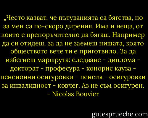 „Често казват, че пътуванията са бягства, но за мен са по-скоро дирения. Има и неща, от които е препоръчително да бягаш. Например да си отидеш, за да не заемеш нишата, която обществото вече ти е приготвило. За да избегнеш маршрута: следване - диплома - докторат - професура - хонорис кауза - пенсионни осигуровки - пенсия - осигуровки за инвалидност - ковчег. Аз не съм осигурен. - Nicolas Bouvier